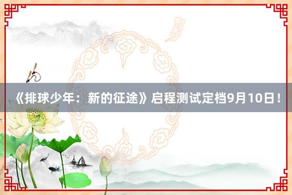 《排球少年：新的征途》启程测试定档9月10日！