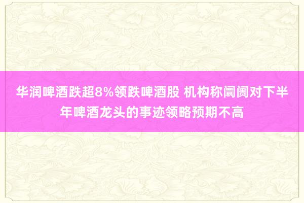 华润啤酒跌超8%领跌啤酒股 机构称阛阓对下半年啤酒龙头的事迹领略预期不高