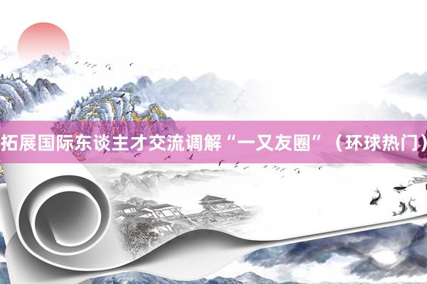 拓展国际东谈主才交流调解“一又友圈”（环球热门）