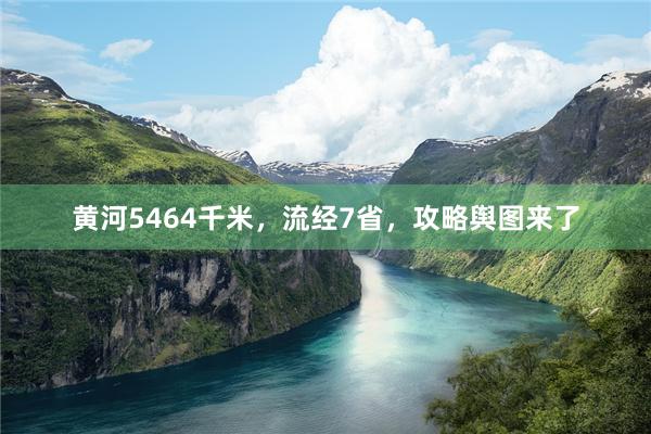 黄河5464千米，流经7省，攻略舆图来了