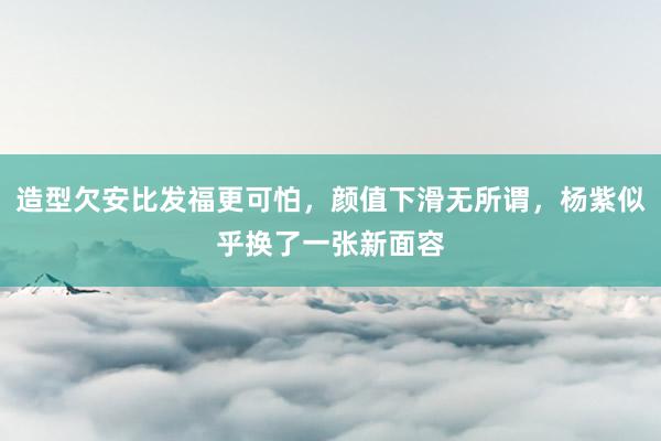 造型欠安比发福更可怕，颜值下滑无所谓，杨紫似乎换了一张新面容