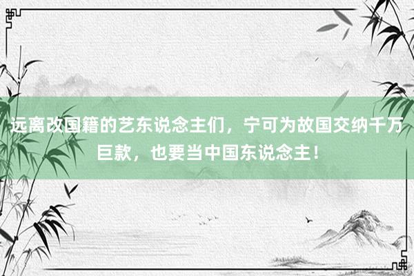 远离改国籍的艺东说念主们，宁可为故国交纳千万巨款，也要当中国东说念主！