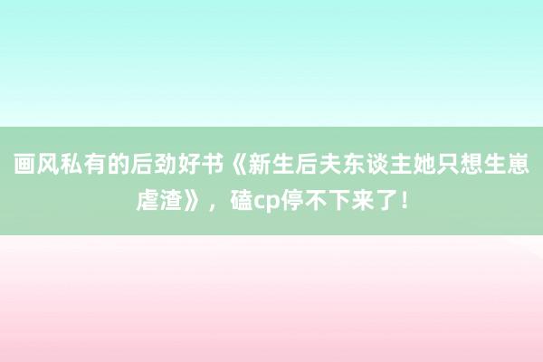 画风私有的后劲好书《新生后夫东谈主她只想生崽虐渣》，磕cp停不下来了！