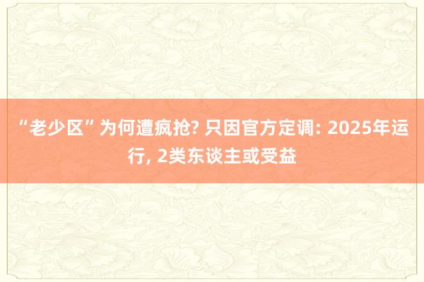 “老少区”为何遭疯抢? 只因官方定调: 2025年运行, 2类东谈主或受益