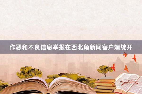 作恶和不良信息举报在西北角新闻客户端绽开