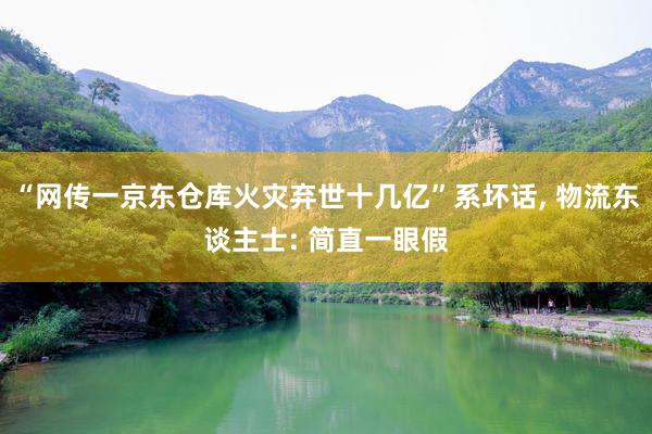 “网传一京东仓库火灾弃世十几亿”系坏话, 物流东谈主士: 简直一眼假